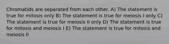 Chromatids are separated from each other. A) The statement is true for mitosis only B) The statement is true for meiosis I only C) The statement is true for meiosis II only D) The statement is true for mitosis and meiosis I E) The statement is true for mitosis and meiosis II