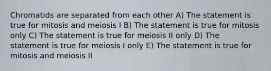 Chromatids are separated from each other A) The statement is true for mitosis and meiosis I B) The statement is true for mitosis only C) The statement is true for meiosis II only D) The statement is true for meiosis I only E) The statement is true for mitosis and meiosis II