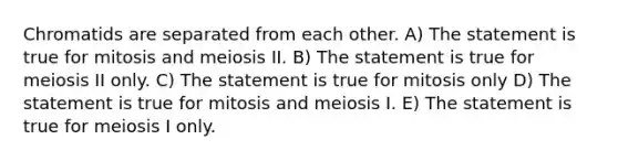 Chromatids are separated from each other. A) The statement is true for mitosis and meiosis II. B) The statement is true for meiosis II only. C) The statement is true for mitosis only D) The statement is true for mitosis and meiosis I. E) The statement is true for meiosis I only.