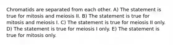 Chromatids are separated from each other. A) The statement is true for mitosis and meiosis II. B) The statement is true for mitosis and meiosis I. C) The statement is true for meiosis II only. D) The statement is true for meiosis I only. E) The statement is true for mitosis only.