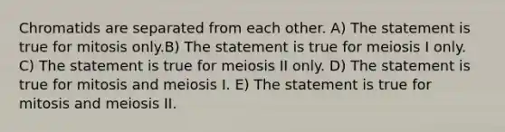 Chromatids are separated from each other. A) The statement is true for mitosis only.B) The statement is true for meiosis I only. C) The statement is true for meiosis II only. D) The statement is true for mitosis and meiosis I. E) The statement is true for mitosis and meiosis II.