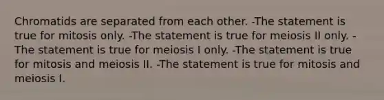 Chromatids are separated from each other. -The statement is true for mitosis only. -The statement is true for meiosis II only. -The statement is true for meiosis I only. -The statement is true for mitosis and meiosis II. -The statement is true for mitosis and meiosis I.