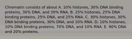 Chromatin consists of about A. 10% histones, 30% DNA binding proteins, 30% DNA, and 30% RNA. B. 25% histones, 25% DNA binding proteins, 25% DNA, and 25% RNA. C. 30% histones, 30% DNA binding proteins, 30% DNA, and 10% RNA. D. 10% histones, 10% DNA binding proteins, 70% DNA, and 10% RNA. E. 90% DNA and 20% proteins.