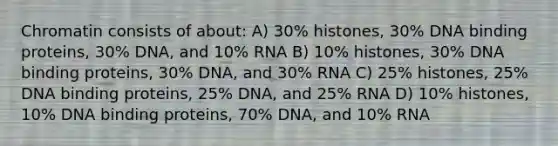 Chromatin consists of about: A) 30% histones, 30% DNA binding proteins, 30% DNA, and 10% RNA B) 10% histones, 30% DNA binding proteins, 30% DNA, and 30% RNA C) 25% histones, 25% DNA binding proteins, 25% DNA, and 25% RNA D) 10% histones, 10% DNA binding proteins, 70% DNA, and 10% RNA