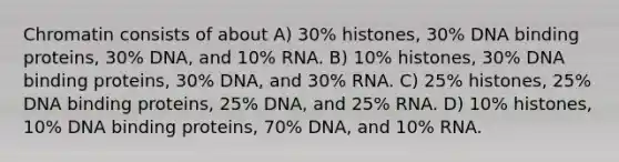 Chromatin consists of about A) 30% histones, 30% DNA binding proteins, 30% DNA, and 10% RNA. B) 10% histones, 30% DNA binding proteins, 30% DNA, and 30% RNA. C) 25% histones, 25% DNA binding proteins, 25% DNA, and 25% RNA. D) 10% histones, 10% DNA binding proteins, 70% DNA, and 10% RNA.