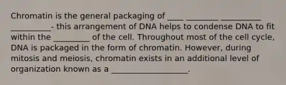 Chromatin is the general packaging of ____ ________ __________ __________- this arrangement of DNA helps to condense DNA to ﬁt within the _________ of the cell. Throughout most of the cell cycle, DNA is packaged in the form of chromatin. However, during mitosis and meiosis, chromatin exists in an additional level of organization known as a ___________________.