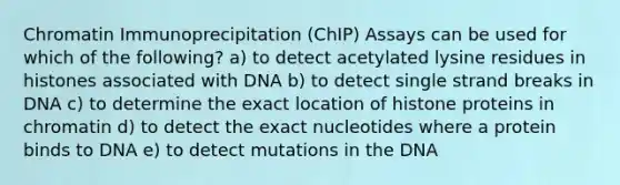 Chromatin Immunoprecipitation (ChIP) Assays can be used for which of the following? a) to detect acetylated lysine residues in histones associated with DNA b) to detect single strand breaks in DNA c) to determine the exact location of histone proteins in chromatin d) to detect the exact nucleotides where a protein binds to DNA e) to detect mutations in the DNA