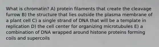 What is chromatin? A) protein filaments that create the cleavage furrow B) the structure that lies outside the plasma membrane of a plant cell C) a single strand of DNA that will be a template in replication D) the cell center for organizing microtubules E) a combination of DNA wrapped around histone proteins forming coils and supercoils