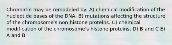 Chromatin may be remodeled by: A) chemical modification of the nucleotide bases of the DNA. B) mutations affecting the structure of the chromosome's non-histone proteins. C) chemical modification of the chromosome's histone proteins. D) B and C E) A and B