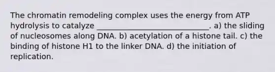 The chromatin remodeling complex uses the energy from ATP hydrolysis to catalyze _____________________________. a) the sliding of nucleosomes along DNA. b) acetylation of a histone tail. c) the binding of histone H1 to the linker DNA. d) the initiation of replication.