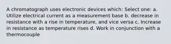 A chromatograph uses electronic devices which: Select one: a. Utilize electrical current as a measurement base b. decrease in resistance with a rise in temperature, and vice versa c. Increase in resistance as temperature rises d. Work in conjunction with a thermocouple