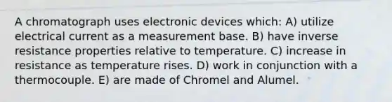 A chromatograph uses electronic devices which: A) utilize electrical current as a measurement base. B) have inverse resistance properties relative to temperature. C) increase in resistance as temperature rises. D) work in conjunction with a thermocouple. E) are made of Chromel and Alumel.