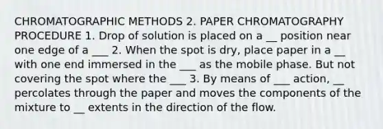 CHROMATOGRAPHIC METHODS 2. PAPER CHROMATOGRAPHY PROCEDURE 1. Drop of solution is placed on a __ position near one edge of a ___ 2. When the spot is dry, place paper in a __ with one end immersed in the ___ as the mobile phase. But not covering the spot where the ___ 3. By means of ___ action, __ percolates through the paper and moves the components of the mixture to __ extents in the direction of the flow.