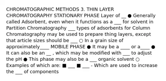 CHROMATOGRAPHIC METHODS 3. THIN LAYER CHROMATOGRAPHY STATIONARY PHASE Layer of __ ● Generally called Adsorbent, even when it functions as a ___ for solvent in Partition Chromatography ___ types of adsorbents for Column Chromatography may be used to prepare thing layers, except that article sizes should be ___ ○ In a grain size of approximately____ MOBILE PHASE ● It may be a ____ or a____ ● It can also be an __ , which may be modified with ___ to adjust the pH ● This phase may also be a ___ organic solvent ○ Examples of which are: ■ ___ ■ ___ - Which are used to increase the ___ of components