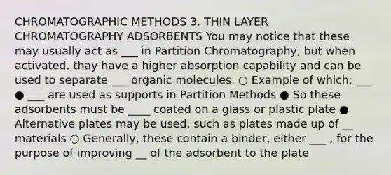 CHROMATOGRAPHIC METHODS 3. THIN LAYER CHROMATOGRAPHY ADSORBENTS You may notice that these may usually act as ___ in Partition Chromatography, but when activated, thay have a higher absorption capability and can be used to separate ___ <a href='https://www.questionai.com/knowledge/kjUwUacPFG-organic-molecules' class='anchor-knowledge'>organic molecules</a>. ○ Example of which: ___ ● ___ are used as supports in Partition Methods ● So these adsorbents must be ____ coated on a glass or plastic plate ● Alternative plates may be used, such as plates made up of __ materials ○ Generally, these contain a binder, either ___ , for the purpose of improving __ of the adsorbent to the plate