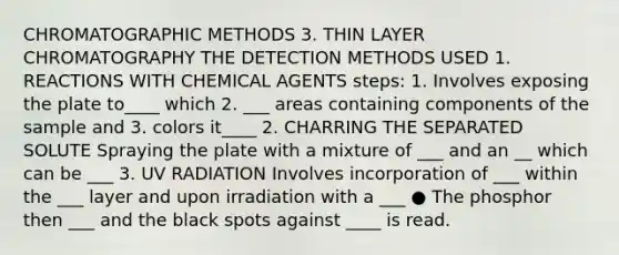 CHROMATOGRAPHIC METHODS 3. THIN LAYER CHROMATOGRAPHY THE DETECTION METHODS USED 1. REACTIONS WITH CHEMICAL AGENTS steps: 1. Involves exposing the plate to____ which 2. ___ areas containing components of the sample and 3. colors it____ 2. CHARRING THE SEPARATED SOLUTE Spraying the plate with a mixture of ___ and an __ which can be ___ 3. UV RADIATION Involves incorporation of ___ within the ___ layer and upon irradiation with a ___ ● The phosphor then ___ and the black spots against ____ is read.