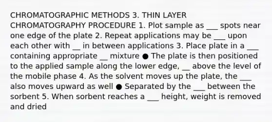 CHROMATOGRAPHIC METHODS 3. THIN LAYER CHROMATOGRAPHY PROCEDURE 1. Plot sample as ___ spots near one edge of the plate 2. Repeat applications may be ___ upon each other with __ in between applications 3. Place plate in a ___ containing appropriate __ mixture ● The plate is then positioned to the applied sample along the lower edge, __ above the level of the mobile phase 4. As the solvent moves up the plate, the ___ also moves upward as well ● Separated by the ___ between the sorbent 5. When sorbent reaches a ___ height, weight is removed and dried