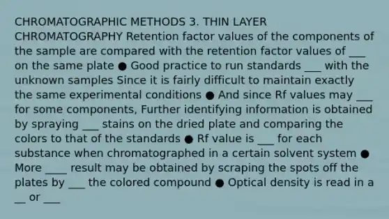 CHROMATOGRAPHIC METHODS 3. THIN LAYER CHROMATOGRAPHY Retention factor values of the components of the sample are compared with the retention factor values of ___ on the same plate ● Good practice to run standards ___ with the unknown samples Since it is fairly difficult to maintain exactly the same experimental conditions ● And since Rf values may ___ for some components, Further identifying information is obtained by spraying ___ stains on the dried plate and comparing the colors to that of the standards ● Rf value is ___ for each substance when chromatographed in a certain solvent system ● More ____ result may be obtained by scraping the spots off the plates by ___ the colored compound ● Optical density is read in a __ or ___