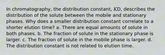 In chromatography, the distribution constant, 𝐾D, describes the distribution of the solute between the mobile and stationary phases. Why does a smaller distribution constant correlate to a shorter elution time? a. There are equal amounts of solute in both phases. b. The fraction of solute in the stationary phase is larger. c. The fraction of solute in the mobile phase is larger. d. The distribution constant is not related to elution time.