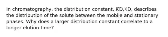 In chromatography, the distribution constant, 𝐾D,KD, describes the distribution of the solute between the mobile and stationary phases. Why does a larger distribution constant correlate to a longer elution time?