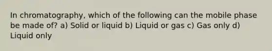 In chromatography, which of the following can the mobile phase be made of? a) Solid or liquid b) Liquid or gas c) Gas only d) Liquid only