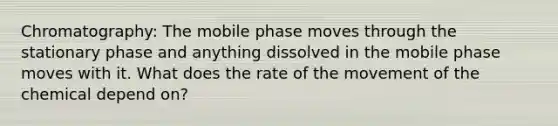 Chromatography: The mobile phase moves through the stationary phase and anything dissolved in the mobile phase moves with it. What does the rate of the movement of the chemical depend on?