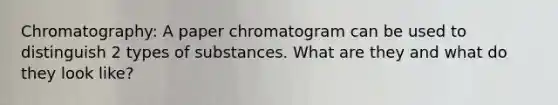 Chromatography: A paper chromatogram can be used to distinguish 2 types of substances. What are they and what do they look like?