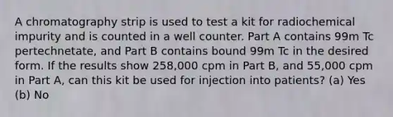 A chromatography strip is used to test a kit for radiochemical impurity and is counted in a well counter. Part A contains 99m Tc pertechnetate, and Part B contains bound 99m Tc in the desired form. If the results show 258,000 cpm in Part B, and 55,000 cpm in Part A, can this kit be used for injection into patients? (a) Yes (b) No