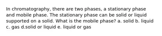 In chromatography, there are two phases, a stationary phase and mobile phase. The stationary phase can be solid or liquid supported on a solid. What is the mobile phase? a. solid b. liquid c. gas d.solid or liquid e. liquid or gas