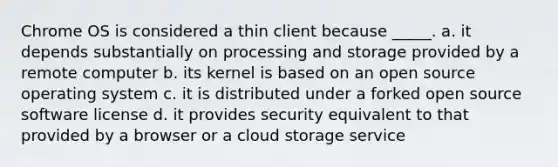 Chrome OS is considered a thin client because _____. a. it depends substantially on processing and storage provided by a remote computer b. its kernel is based on an open source operating system c. it is distributed under a forked open source software license d. it provides security equivalent to that provided by a browser or a cloud storage service