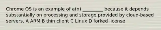 Chrome OS is an example of a(n) _________ because it depends substantially on processing and storage provided by cloud-based servers. A ARM B thin client C Linux D forked license