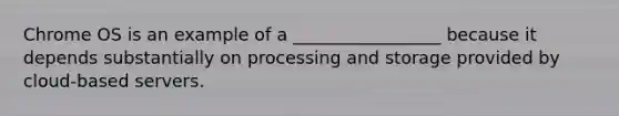 Chrome OS is an example of a _________________ because it depends substantially on processing and storage provided by cloud-based servers.