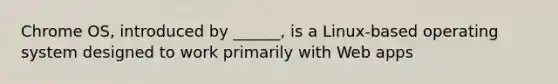 Chrome OS, introduced by ______, is a Linux-based operating system designed to work primarily with Web apps