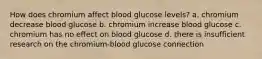 How does chromium affect blood glucose levels? a. chromium decrease blood glucose b. chromium increase blood glucose c. chromium has no effect on blood glucose d. there is insufficient research on the chromium-blood glucose connection