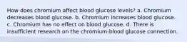 How does chromium affect blood glucose levels? a. Chromium decreases blood glucose. b. Chromium increases blood glucose. c. Chromium has no effect on blood glucose. d. There is insufficient research on the chromium-blood glucose connection.