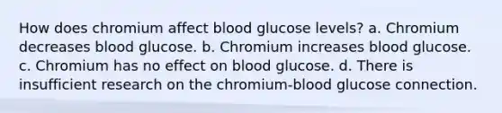 How does chromium affect blood glucose levels? a. Chromium decreases blood glucose. b. Chromium increases blood glucose. c. Chromium has no effect on blood glucose. d. There is insufficient research on the chromium-blood glucose connection.