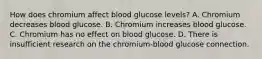 How does chromium affect blood glucose levels? A. Chromium decreases blood glucose. B. Chromium increases blood glucose. C. Chromium has no effect on blood glucose. D. There is insufficient research on the chromium-blood glucose connection.