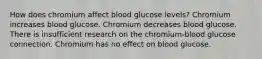 How does chromium affect blood glucose levels? Chromium increases blood glucose. Chromium decreases blood glucose. There is insufficient research on the chromium-blood glucose connection. Chromium has no effect on blood glucose.