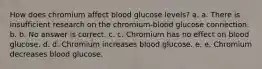 How does chromium affect blood glucose levels? a. a. There is insufficient research on the chromium-blood glucose connection. b. b. No answer is correct. c. c. Chromium has no effect on blood glucose. d. d. Chromium increases blood glucose. e. e. Chromium decreases blood glucose.