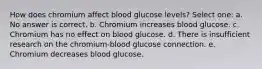 How does chromium affect blood glucose levels? Select one: a. No answer is correct. b. Chromium increases blood glucose. c. Chromium has no effect on blood glucose. d. There is insufficient research on the chromium-blood glucose connection. e. Chromium decreases blood glucose.