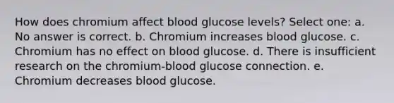 How does chromium affect blood glucose levels? Select one: a. No answer is correct. b. Chromium increases blood glucose. c. Chromium has no effect on blood glucose. d. There is insufficient research on the chromium-blood glucose connection. e. Chromium decreases blood glucose.