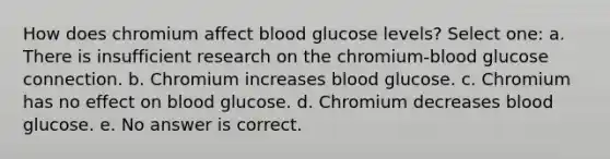 How does chromium affect blood glucose levels? Select one: a. There is insufficient research on the chromium-blood glucose connection. b. Chromium increases blood glucose. c. Chromium has no effect on blood glucose. d. Chromium decreases blood glucose. e. No answer is correct.