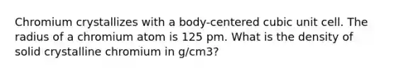 Chromium crystallizes with a body-centered <a href='https://www.questionai.com/knowledge/kwIwbKfRGE-cubic-unit' class='anchor-knowledge'>cubic unit</a> cell. The radius of a chromium atom is 125 pm. What is the density of solid crystalline chromium in g/cm3?