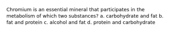 Chromium is an essential mineral that participates in the metabolism of which two substances? a. carbohydrate and fat b. fat and protein c. alcohol and fat d. protein and carbohydrate