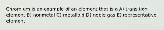 Chromium is an example of an element that is a A) transition element B) nonmetal C) metalloid D) noble gas E) representative element