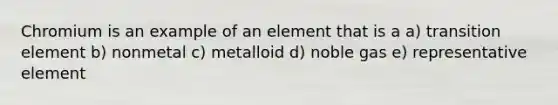 Chromium is an example of an element that is a a) transition element b) nonmetal c) metalloid d) noble gas e) representative element