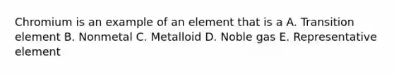 Chromium is an example of an element that is a A. Transition element B. Nonmetal C. Metalloid D. Noble gas E. Representative element