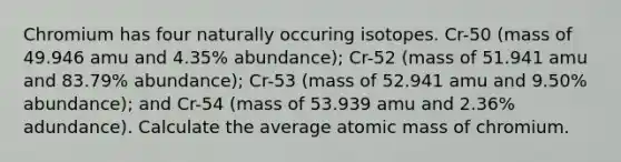 Chromium has four naturally occuring isotopes. Cr-50 (mass of 49.946 amu and 4.35% abundance); Cr-52 (mass of 51.941 amu and 83.79% abundance); Cr-53 (mass of 52.941 amu and 9.50% abundance); and Cr-54 (mass of 53.939 amu and 2.36% adundance). Calculate the average atomic mass of chromium.