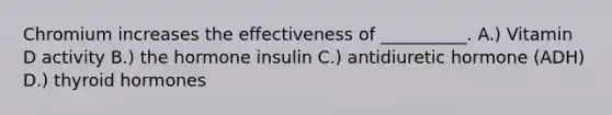 Chromium increases the effectiveness of __________. A.) Vitamin D activity B.) the hormone insulin C.) antidiuretic hormone (ADH) D.) thyroid hormones