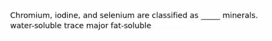 Chromium, iodine, and selenium are classified as _____ minerals. water-soluble trace major fat-soluble